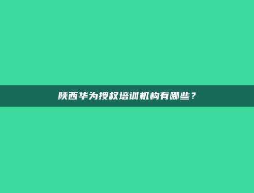 陕西华为授权培训机构有哪些？